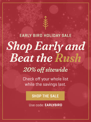 Early Bird Holiday Sale: Shop early and beat the rush 20% off sitewide with code EARLYBIRD Shop the sale